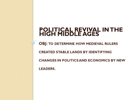 OBJ: TO DETERMINE HOW MEDIEVAL RULERS CREATED STABLE LANDS BY IDENTIFYING CHANGES IN POLITICS AND ECONOMICS BY NEW LEADERS. POLITICAL REVIVAL IN THE HIGH.