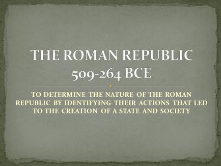 TO DETERMINE THE NATURE OF THE ROMAN REPUBLIC BY IDENTIFYING THEIR ACTIONS THAT LED TO THE CREATION OF A STATE AND SOCIETY.