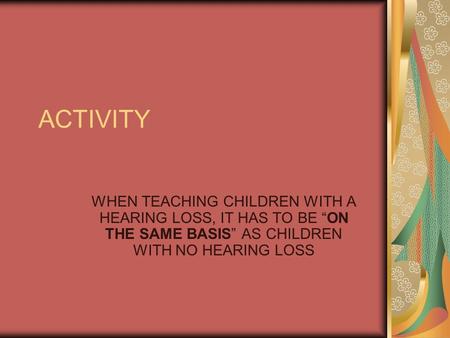 ACTIVITY WHEN TEACHING CHILDREN WITH A HEARING LOSS, IT HAS TO BE “ON THE SAME BASIS” AS CHILDREN WITH NO HEARING LOSS.