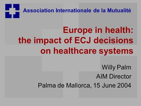 Association Internationale de la Mutualité Europe in health: the impact of ECJ decisions on healthcare systems Willy Palm AIM Director Palma de Mallorca,