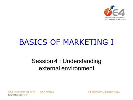 Designed & developed by E4 SBA SEMESTER ONE SESSION 4 BASICS OF MARKETING- I BASICS OF MARKETING I Session 4 : Understanding external environment.