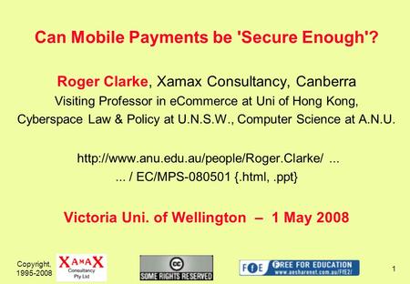 Copyright, 1995-2008 1 Can Mobile Payments be 'Secure Enough'? Roger Clarke, Xamax Consultancy, Canberra Visiting Professor in eCommerce at Uni of Hong.