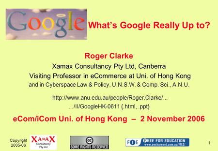 Copyright 2005-06 1 Whats Google Really Up to? Roger Clarke Xamax Consultancy Pty Ltd, Canberra Visiting Professor in eCommerce at Uni. of Hong Kong and.