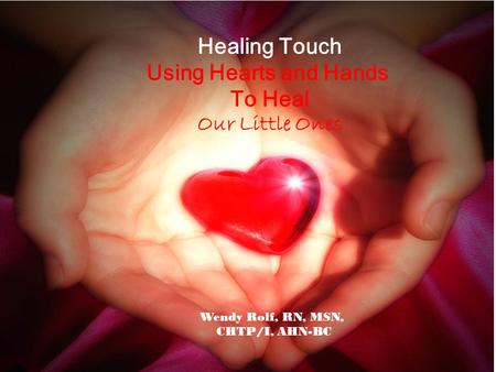 Healing Touch Using Hearts and Hands To Heal Our Little Ones Wendy Rolf, RN, MSN, CHTP/I, AHN-BC.