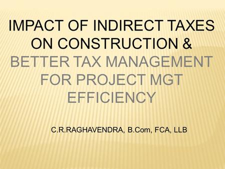 IMPACT OF INDIRECT TAXES ON CONSTRUCTION & BETTER TAX MANAGEMENT FOR PROJECT MGT EFFICIENCY C.R.RAGHAVENDRA, B.Com, FCA, LLB.