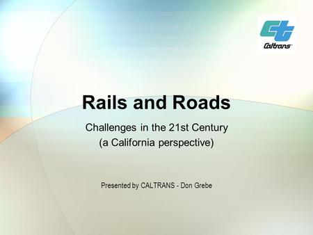 Rails and Roads Challenges in the 21st Century (a California perspective) Presented by CALTRANS - Don Grebe.