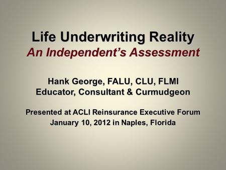 Life Underwriting Reality An Independent’s Assessment Hank George, FALU, CLU, FLMI Educator, Consultant & Curmudgeon Presented at ACLI Reinsurance Executive.