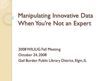 Manipulating Innovative Data When Youre Not an Expert 2008 WILIUG Fall Meeting October 24, 2008 Gail Borden Public Library District, Elgin, IL.