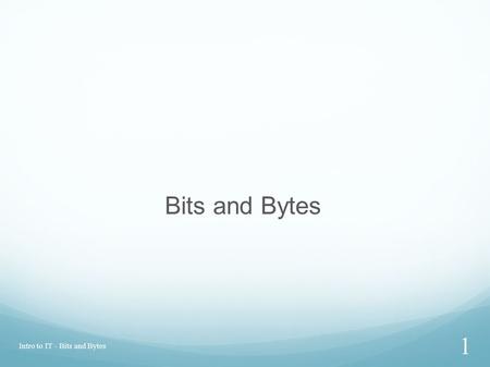 Intro to IT - Bits and Bytes 1 Bits and Bytes. BIT Modern computers are binary: Everything is represented as being on one of two possible states: the.