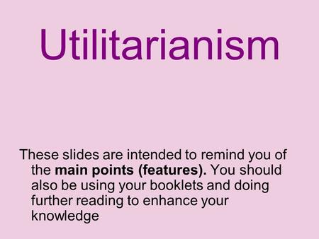 Utilitarianism These slides are intended to remind you of the main points (features). You should also be using your booklets and doing further reading.