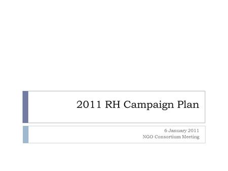 2011 RH Campaign Plan 6 January 2011 NGO Consortium Meeting.