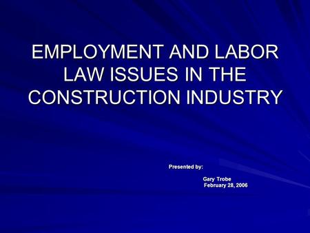 EMPLOYMENT AND LABOR LAW ISSUES IN THE CONSTRUCTION INDUSTRY Presented by: Gary Trobe February 28, 2006.