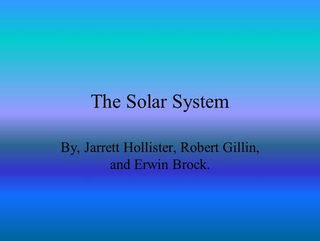 The Solar System By, Jarrett Hollister, Robert Gillin, and Erwin Brock.