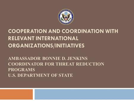 COOPERATION AND COORDINATION WITH RELEVANT INTERNATIONAL ORGANIZATIONS/INITIATIVES AMBASSADOR BONNIE D. JENKINS COORDINATOR FOR THREAT REDUCTION PROGRAMS.