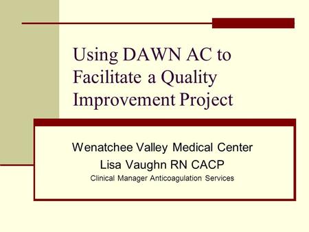 Using DAWN AC to Facilitate a Quality Improvement Project Wenatchee Valley Medical Center Lisa Vaughn RN CACP Clinical Manager Anticoagulation Services.