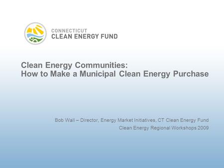 Clean Energy Communities: How to Make a Municipal Clean Energy Purchase Bob Wall – Director, Energy Market Initiatives, CT Clean Energy Fund Clean Energy.