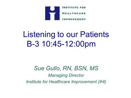 Listening to our Patients B-3 10:45-12:00pm Sue Gullo, RN, BSN, MS Managing Director Institute for Healthcare Improvement (IHI)