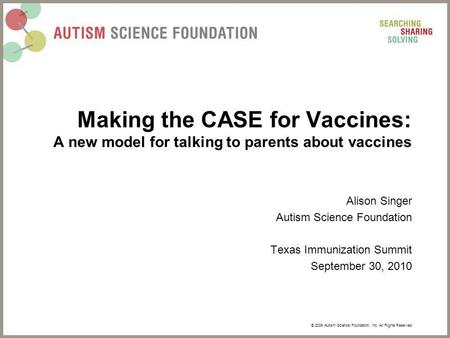 © 2009 Autism Science Foundation, Inc. All Rights Reserved. Making the CASE for Vaccines: A new model for talking to parents about vaccines Alison Singer.