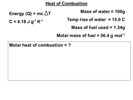 Heat of Combustion Mass of water = 100g Temp rise of water = 15.0 C Mass of fuel used = 1.34g Molar mass of fuel = 56.4 g mol -1 Energy (Q) = mc T C =