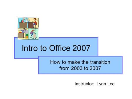 Intro to Office 2007 Instructor: Lynn Lee How to make the transition from 2003 to 2007.