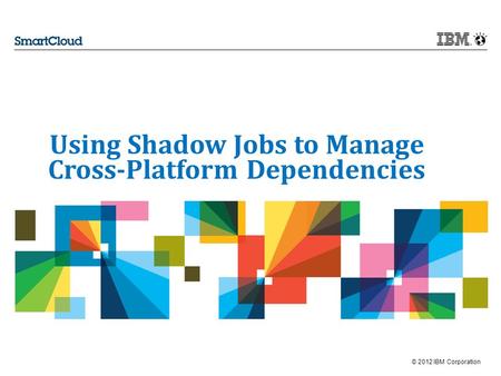 © 2012 IBM Corporation Using Shadow Jobs to Manage Cross-Platform Dependencies.