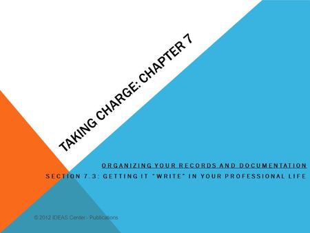 TAKING CHARGE: CHAPTER 7 ORGANIZING YOUR RECORDS AND DOCUMENTATION SECTION 7.3: GETTING IT WRITE IN YOUR PROFESSIONAL LIFE © 2012 IDEAS Center - Publications.