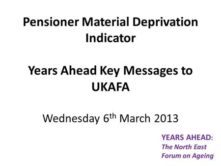 Pensioner Material Deprivation Indicator Years Ahead Key Messages to UKAFA Wednesday 6 th March 2013 YEARS AHEAD : The North East Forum on Ageing.