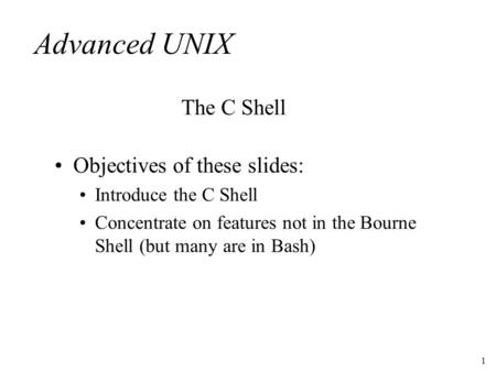 1 Advanced UNIX Objectives of these slides: Introduce the C Shell Concentrate on features not in the Bourne Shell (but many are in Bash) The C Shell.