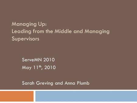 Managing Up: Leading from the Middle and Managing Supervisors ServeMN 2010 May 11 th, 2010 Sarah Greving and Anna Plumb.