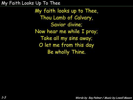 1-3 My faith looks up to Thee, Thou Lamb of Calvary, Savior divine; Now hear me while I pray; Take all my sins away; O let me from this day Be wholly Thine.