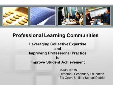 Professional Learning Communities Leveraging Collective Expertise and Improving Professional Practice to Improve Student Achievement Mark Cerutti Director.