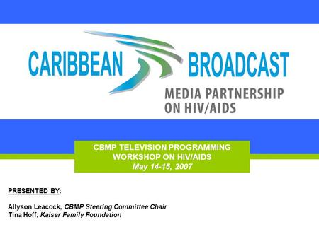 CBMP TELEVISION PROGRAMMING WORKSHOP ON HIV/AIDS May 14-15, 2007 PRESENTED BY: Allyson Leacock, CBMP Steering Committee Chair Tina Hoff, Kaiser Family.