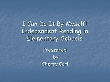 I Can Do It By Myself! Independent Reading in Elementary Schools Presented by Cherry Carl.