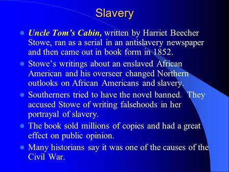 Slavery Uncle Tom’s Cabin, written by Harriet Beecher Stowe, ran as a serial in an antislavery newspaper and then came out in book form in 1852. Stowe’s.