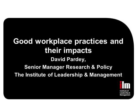 Good workplace practices and their impacts David Pardey, Senior Manager Research & Policy The Institute of Leadership & Management.