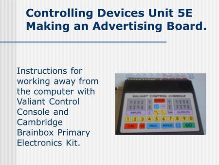 Controlling Devices Unit 5E Making an Advertising Board. Instructions for working away from the computer with Valiant Control Console and Cambridge Brainbox.