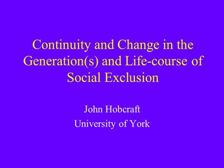 Continuity and Change in the Generation(s) and Life-course of Social Exclusion John Hobcraft University of York.