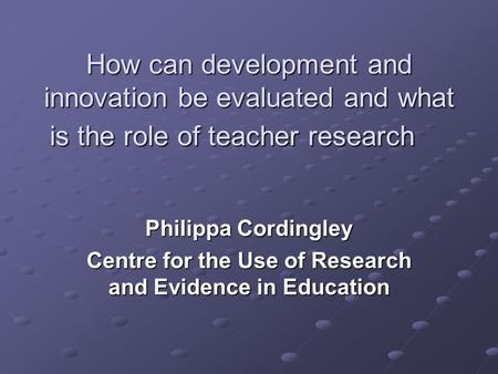 How can development and innovation be evaluated and what is the role of teacher research Philippa Cordingley Centre for the Use of Research and Evidence.