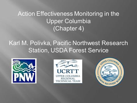 Action Effectiveness Monitoring in the Upper Columbia (Chapter 4) Karl M. Polivka, Pacific Northwest Research Station, USDA Forest Service.