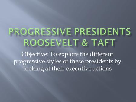 Objective: To explore the different progressive styles of these presidents by looking at their executive actions.