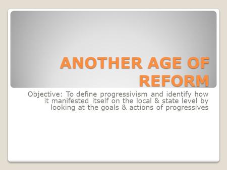 ANOTHER AGE OF REFORM Objective: To define progressivism and identify how it manifested itself on the local & state level by looking at the goals & actions.