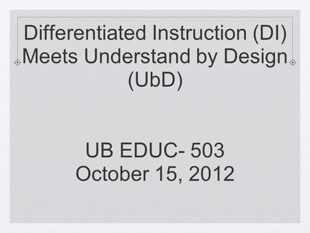 Differentiated Instruction (DI) Meets Understand by Design (UbD) UB EDUC- 503 October 15, 2012.