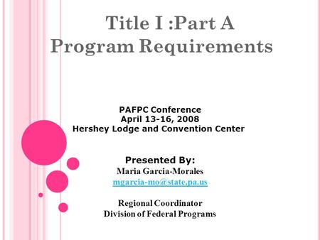 Title I :Part A Program Requirements PAFPC Conference April 13-16, 2008 Hershey Lodge and Convention Center Presented By: Maria Garcia-Morales