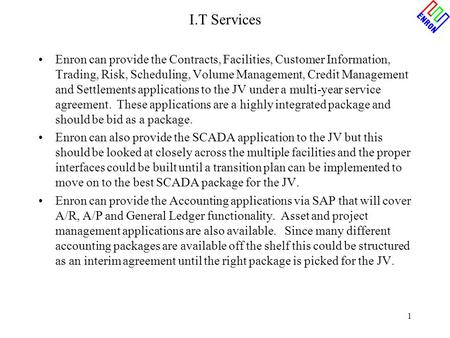 1 I.T Services Enron can provide the Contracts, Facilities, Customer Information, Trading, Risk, Scheduling, Volume Management, Credit Management and Settlements.