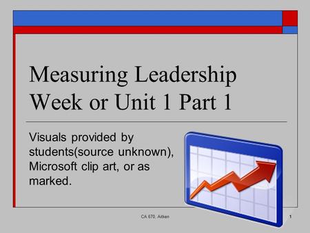 CA 670, Aitken1 Measuring Leadership Week or Unit 1 Part 1 Visuals provided by students(source unknown), Microsoft clip art, or as marked.