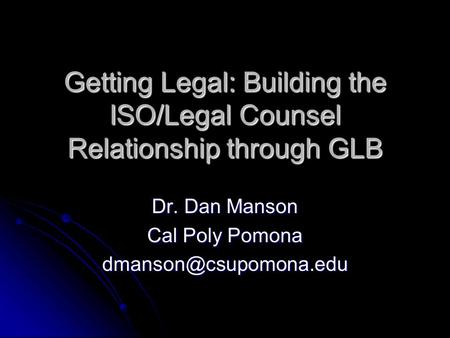 Getting Legal: Building the ISO/Legal Counsel Relationship through GLB Dr. Dan Manson Cal Poly Pomona