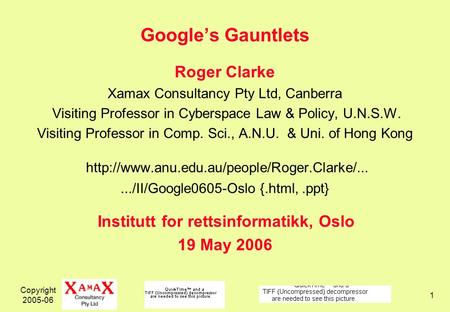 Copyright 2005-06 1 Googles Gauntlets Roger Clarke Xamax Consultancy Pty Ltd, Canberra Visiting Professor in Cyberspace Law & Policy, U.N.S.W. Visiting.