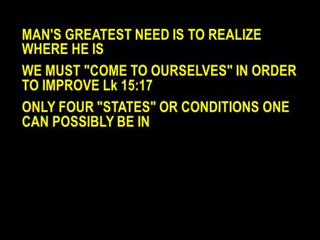 MAN'S GREATEST NEED IS TO REALIZE WHERE HE IS WE MUST COME TO OURSELVES IN ORDER TO IMPROVE Lk 15:17 ONLY FOUR STATES OR CONDITIONS ONE CAN POSSIBLY.