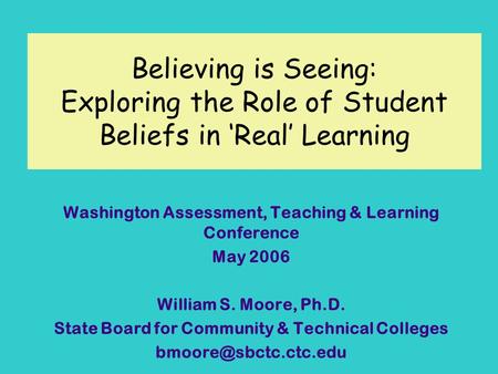 Believing is Seeing: Exploring the Role of Student Beliefs in Real Learning Washington Assessment, Teaching & Learning Conference May 2006 William S. Moore,