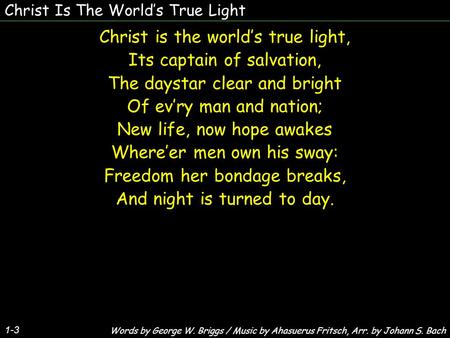 Christ Is The Worlds True Light Christ is the worlds true light, Its captain of salvation, The daystar clear and bright Of evry man and nation; New life,